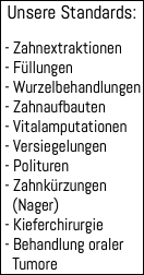 Unsere Standards: - Zahnextraktionen - Füllungen - Wurzelbehandlungen - Zahnaufbauten - Vitalamputationen - Versiegelungen - Polituren - Zahnkürzungen (Nager) - Kieferchirurgie - Behandlung oraler Tumore