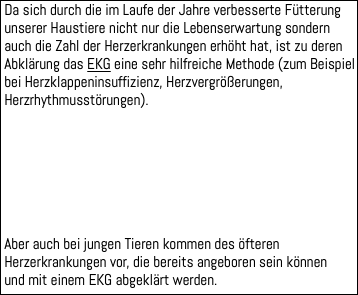  Da sich durch die im Laufe der Jahre verbesserte Fütterung unserer Haustiere nicht nur die Lebenserwartung sondern auch die Zahl der Herzerkrankungen erhöht hat, ist zu deren Abklärung das EKG eine sehr hilfreiche Methode (zum Beispiel bei Herzklappeninsuffizienz, Herzvergrößerungen, Herzrhythmusstörungen). Aber auch bei jungen Tieren kommen des öfteren Herzerkrankungen vor, die bereits angeboren sein können und mit einem EKG abgeklärt werden.